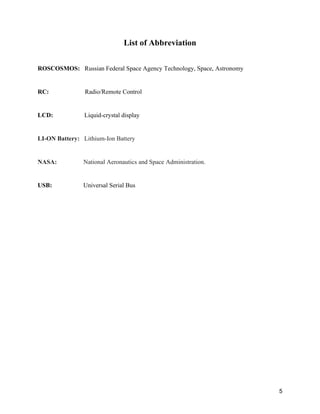5
List of Abbreviation
ROSCOSMOS: Russian Federal Space Agency Technology, Space, Astronomy
RC: Radio/Remote Control
LCD: Liquid-crystal display
LI-ON Battery: Lithium-Ion Battery
NASA: National Aeronautics and Space Administration.
USB: Universal Serial Bus
 