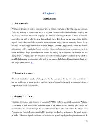 6
Chapter-01
Introduction
1.1 Background:
Wireless or Bluetooth control cars are developed to make our day-to-day life easy and simpler.
Today for striving in this modern era it is necessary to use modern technology to simplify our
day-to-day activities. Thousands of people die because of driving vehicles. If it can be remote-
controlled, we will be able to save thousands of lives. The drone started a revolution in this
regard. Bluetooth-controlled cars can be a revolutionary project for our upcoming future. It can
be used for low-range mobile surveillance devices, (military Applications where no human
intervention will be needed), Assistive devices (like wheelchairs), home automation, etc. It is
aimed to bring a huge groundbreaking change in society by overcoming the hurdles we are
facing today. Driverless cars are providing mobility to many people who cannot drive which is
an added advantage to commuters who wish to use cars on daily basis. Bluetooth control cars are
the gadget of the future. [1]
1.2 Problem statement:
Bluetooth Control cars can be a helping hand for the cripples, or for the ones who want to drive
but are unable due to many physical inabilities, where human life is at risk, we can use it from a
very distance as it is fully wireless.
1.3 Project Overview:
The main processing unit consists of Arduino UNO to perform specified operations. Arduino
UNO board is used as the main microprocessor of the device. It will run and will control the
movement of the vehicle through the use of the motor driver who will control the wheels. The
Programs are compiled using Arduino IDE and then the sketch is uploaded to the board using a
pc and a USB cable. Speed variations can be achieved by making slight changes to the sketch. It
 