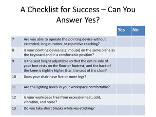 A Checklist for Success – Can You
Answer Yes?
Yes No
7 Are you able to operate the pointing device without
extended, long duration, or repetitive reaching?
8 Is your pointing device (e.g. mouse) on the same plane as
the keyboard and in a comfortable position?
9 Is the seat height adjustable so that the entire sole of
your foot rests on the floor or footrest, and the back of
the knee is slightly higher than the seat of the chair?
10 Does your chair have five or more legs?
11 Are the lighting levels in your workspace comfortable?
12 Is your workspace free from excessive heat, cold,
vibration, and noise?
13 Do you take short breaks while key-stroking?
 