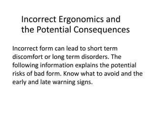 Incorrect form can lead to short term
discomfort or long term disorders. The
following information explains the potential
risks of bad form. Know what to avoid and the
early and late warning signs.
Incorrect Ergonomics and
the Potential Consequences
 
