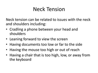 Neck Tension
Neck tension can be related to issues with the neck
and shoulders including:
• Cradling a phone between your head and
shoulders
• Leaning forward to view the screen
• Having documents too low or far to the side
• Having the mouse too high or out of reach
• Having a chair that is too high, low, or away from
the keyboard
 