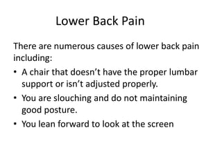 Lower Back Pain
There are numerous causes of lower back pain
including:
• A chair that doesn’t have the proper lumbar
support or isn’t adjusted properly.
• You are slouching and do not maintaining
good posture.
• You lean forward to look at the screen
 