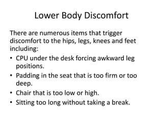 Lower Body Discomfort
There are numerous items that trigger
discomfort to the hips, legs, knees and feet
including:
• CPU under the desk forcing awkward leg
positions.
• Padding in the seat that is too firm or too
deep.
• Chair that is too low or high.
• Sitting too long without taking a break.
 