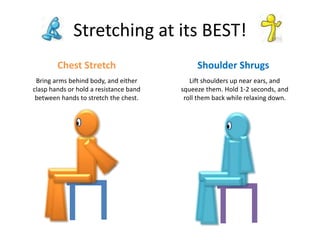 Stretching at its BEST!
Chest Stretch Shoulder Shrugs
Bring arms behind body, and either
clasp hands or hold a resistance band
between hands to stretch the chest.
Lift shoulders up near ears, and
squeeze them. Hold 1-2 seconds, and
roll them back while relaxing down.
 
