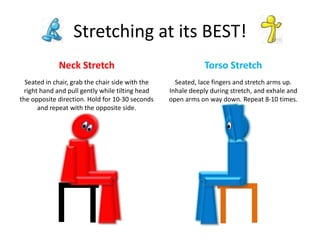 Neck Stretch Torso Stretch
Stretching at its BEST!
Seated in chair, grab the chair side with the
right hand and pull gently while tilting head
the opposite direction. Hold for 10-30 seconds
and repeat with the opposite side.
Seated, lace fingers and stretch arms up.
Inhale deeply during stretch, and exhale and
open arms on way down. Repeat 8-10 times.
 