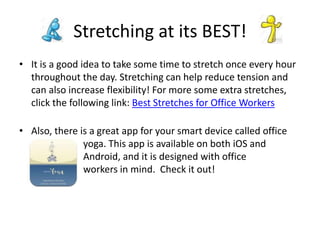 • It is a good idea to take some time to stretch once every hour
throughout the day. Stretching can help reduce tension and
can also increase flexibility! For more some extra stretches,
click the following link: Best Stretches for Office Workers
• Also, there is a great app for your smart device called office
yoga. This app is available on both iOS and
Android, and it is designed with office
workers in mind. Check it out!
Stretching at its BEST!
 