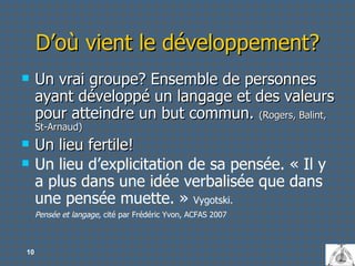 D’où vient le développement? Un vrai groupe? Ensemble de personnes ayant développé un langage et des valeurs pour atteindre un but commun.  (Rogers, Balint, St-Arnaud) Un lieu fertile! Un lieu d’explicitation de sa pensée. « Il y a plus dans une idée verbalisée que dans une pensée muette. »  Vygotski.  Pensée et langage,  cité par  Frédéric Yvon, ACFAS 2007 