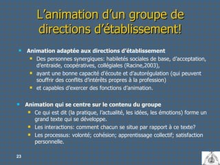 L’animation d’un groupe de directions d’établissement! Animation adaptée aux directions d’établissement Des personnes synergiques: habiletés sociales de base, d’acceptation, d’entraide, coopératives, collégiales (Racine,2003), ayant une bonne capacité d’écoute et d’autorégulation (qui peuvent souffrir des conflits d’intérêts propres à la profession) et capables d’exercer des fonctions d’animation.  Animation qui se centre sur le contenu du groupe  Ce qui est dit (la pratique, l’actualité, les idées, les émotions) forme un grand texte qui se développe.  Les interactions: comment chacun se situe par rapport à ce texte? Les processus: volonté; cohésion; apprentissage collectif; satisfaction personnelle. 