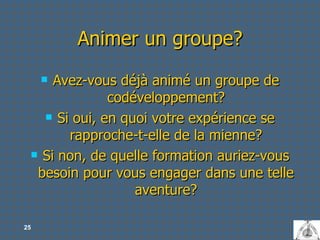 Animer un groupe? Avez-vous déjà animé un groupe de codéveloppement? Si oui, en quoi votre expérience se rapproche-t-elle de la mienne? Si non, de quelle formation auriez-vous besoin pour vous engager dans une telle aventure? 