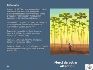 Merci de votre attention Bibliographie Brassard, A. (2004). La professionnalisation de la fonction de direction d’un établissement d’enseignement et le développement du champ d’études de l’administration de l’éducation,  Éducation et francophonie , Vol 32, no. 4. Champagne, C., Payette, A. (2000).  Le groupe de codéveloppement professionnel , Presses de l'Université du Québec, Sainte-Foy. Payette, A., Mandeville, L., Saint-Arnaud Y., Heroux, A. (2004).  Apprendre autrement: pourquoi et comment . PUQ. Racine, S. (2003).  La personne synergique . Sainte-Foy, Septembre éditeur Tellier, Y., Tessier, R. (1973).  Changement planifié et développement des organisations.  Montréal, Éditions IFG. 