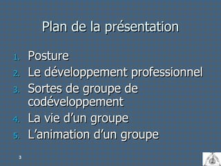 Plan de la présentation Posture Le développement professionnel Sortes de groupe de codéveloppement La vie d’un groupe L’animation d’un groupe 