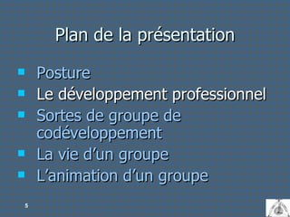 Plan de la présentation Posture Le développement professionnel Sortes de groupe de codéveloppement La vie d’un groupe L’animation d’un groupe 
