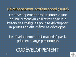 Développement professionnel (suite) Le développement professionnel a une double dimension collective: chacun a besoin des collègues pour se développer; la profession elle-même se développe. + Le développement est maximisé par la prise en charge personnelle. CODÉVELOPPEMENT = 
