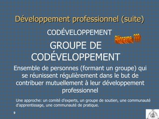Développement professionnel (suite) CODÉVELOPPEMENT GROUPE DE CODÉVELOPPEMENT Ensemble de personnes (formant un groupe) qui se réunissent régulièrement dans le but de contribuer mutuellement à leur développement professionnel Pléonasme  ??? Une approche: un comité d’experts, un groupe de soutien, une communauté d’apprentissage, une communauté de pratique. 