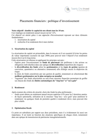 Placements financiers : politique d’investissement


Notre objectif : doubler le capital de nos clients tous les 10 ans.
Ceci implique un rendement annuel moyen net de 7,2%.
Cet objectif est atteint grâce à une approche d'investissement reposant sur deux éléments
fondamentaux :
   1. sécurisation du capital
   2. recherche d’un rendement élevé mais réaliste


1. Sécurisation du capital

La sécurisation du capital est primordiale, dans la mesure où il est essentiel d‘éviter les pertes
de valeur importantes (scenario du type 2008) pour pouvoir tenir l’objectif d’un rendement
moyen élevé sur le long terme.
Cette sécurisation est obtenue en appliquant les principes suivants :
- l'option pour l'investissement en fonds de placement (de préférence à des actions ou
    obligations individuelles) dans une optique de diversification (répartition des risques)
- la diversification des fonds selon les gestionnaires et les types de gestion (gestion de
    conviction, quantitative ou alternative notamment) afin d'élargir encore la dispersion du
    risque
- le choix de fonds caractérisés par une gestion de qualité, notamment en sélectionnant les
    meilleurs gestionnaires sur le plan européen ou mondial
- "logement" des fonds sélectionnés au sein d'une structure financière permettant de greffer
    sur chacun des fonds des limites automatiques de "stop loss" et "save gain"


2. Rendement

Après examen des critères de sécurité, choix des fonds les plus performants :
- fonds ayant obtenu un rendement annuel moyen supérieur à 8% pour les 5 dernières années
- de façon optionnelle, utilisation de la structure "stop loss / save gain" pour améliorer le
   rendement via quelques fonds de première qualité à rendement élevé, mais pouvant être
   plus volatils


3. Optimisation fiscale

Ce point est subsidiaire par rapport aux deux précédents, mais il a évidemment lui aussi son
importance. Il est traité en fonction des situations spécifiques de chaque client, notamment
dans une optique de transmission de patrimoine transgénérationnelle.




Groupe Twenty One Finance – Présentation (janvier 2012)                                  Page 2
 