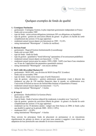 Quelques exemples de fonds de qualité

1.Carmignac Patrimoine
- gestionnaire : Carmignac Gestion, le plus important gestionnaire indépendant en France
- fonds créé en novembre 1989
- type de fonds : mixte actions/obligations (minimum 50% en obligations ou liquidités)
- type de gestion : gestion de conviction (liberté du gérant - le gérant a la faculté de sortir
  complètement des actions s’il le juge opportun)
- rendement annuel moyen depuis son lancement en 1989 : +9,14%
- rating international "Morningstar" : 5 étoiles (le meilleur)

2.Horizon Fund
- gestionnaire : Degroof Gestion Institutionnelle (Luxembourg)
- fonds créé en mars 2009
- type de fonds : fonds de fonds
- type de gestion : quantitative "trend following" (paramètres d’investissement prédéfinis)
- rendement annuel moyen depuis son lancement : +3,76%
- rendement annuel moyen pour les années 1999 à 2008 : 9,68% (sur base d’une simulation
  sur 10 ans de l’application des paramètres quantitatifs retenus)
- rating international "Morningstar" : non encore attribué

3.MAN AHL Diversified Markets EU
- gestionnaire : MAN AHL, une division de MAN Group PLC (Londres)
- fonds créé en novembre 1994
- type de fonds : fonds mixte (tous types d’actifs financiers)
- type de gestion : alternative - gestion entièrement automatisée visant à détecter des
  tendances sur plus de 150 marchés financiers dans le monde, en collaboration avec
  l’université d’Oxford au travers du Oxford-Man Institute of Quantitative Finance
- rendement annuel moyen depuis son lancement : +12,1%
- rating international "Morningstar" : 3 étoiles

4.R Valor F
- gestionnaire : Rothschild & Cie Gestion (Paris)
- fonds créé en 1994
- type de fonds : fonds d’actions (objectif de rendement, à encadrer avec "stop loss")
- type de gestion : gestion de conviction (liberté du gérant - le gérant a la faculté de sortir
  complètement des actions s’il le juge opportun)
- rendement sur les 10 dernières années : malgré une forte baisse en 2008, le fonds a plus
  que doublé le capital sur la période 2000 - 2010 (+130%)
- rendement 2011 : -10,20%
- rating international "Morningstar" : 4 étoiles

Nous suivons les principaux fonds de placement en permanence et en rencontrons
régulièrement les gérants en direct, ce qui peut nous amener à suggérer à nos clients une
adaptation de leur portefeuille sans attendre la révision trimestrielle.



Groupe Twenty One Finance – Présentation (janvier 2012)                                Page 3
 