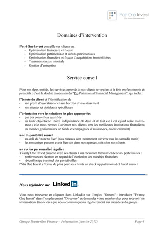 Domaines d’intervention

Patri One Invest conseille ses clients en :
   - Optimisation financière et fiscale
   - Optimisation patrimoniale et crédits patrimoniaux
   - Optimisation financière et fiscale d’acquisitions immobilières
   - Transmission patrimoniale
   - Gestion d’entreprise


                                    Service conseil

Pour nos deux entités, les services apportés à nos clients se veulent à la fois professionnels et
proactifs : c’est la double dimension du "Pro Patrimonial/Financial Management", qui inclut :
l’écoute du client et l’identification de
- son profil d’investisseur et son horizon d’investissement
- ses attentes et desiderata spécifiques
l’orientation vers les solutions les plus appropriées
- par des conseillers qualifiés
- en toute objectivité : notre indépendance de droit et de fait est à cet égard notre maître-
    atout ; elle nous permet d’orienter nos clients vers les meilleures institutions financières
    du monde (gestionnaires de fonds et compagnies d’assurances, essentiellement)
une disponibilité conseil
- au-delà du "nine to five" (nos bureaux sont notamment ouverts tous les samedis matin)
- les rencontres peuvent avoir lieu soit dans nos agences, soit chez nos clients
un review personnalisé régulier
Twenty One Invest procède avec ses clients à un réexamen trimestriel de leurs portefeuilles :
- performances récentes en regard de l’évolution des marchés financiers
- rééquilibrage éventuel des portefeuilles
Patri One Invest effectue de plus pour ses clients un check up patrimonial et fiscal annuel.




Nous rejoindre sur

Vous nous trouverez en cliquant dans LinkedIn sur l’onglet "Groups" : introduire "Twenty
One Invest" dans l’emplacement "Directory" et demander votre membership pour recevoir les
informations financières que nous communiquons régulièrement aux membres du groupe.




Groupe Twenty One Finance – Présentation (janvier 2012)                                  Page 4
 