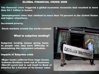 GLOBAL FINANCIAL CRISIS 2008
What is subprime lending?
Subprime lending means giving loans
to people who may have difficulty in
maintaining the repayment schedule.
Impacts of Subprime crisis
•Major banks suffered from huge losses.
•Lehman Brothers went out of business.
•Merrill Lynch had to sell itself to Bank of
America for a fraction of its former value
The financial crisis triggered a global economic recession that resulted in more
than $4.1 trillion in losses.
Unemployment rates that climbed to more than 10 percent in the United States
and higher elsewhere.
Increased poverty.
Stock markets around the world crashed.
 