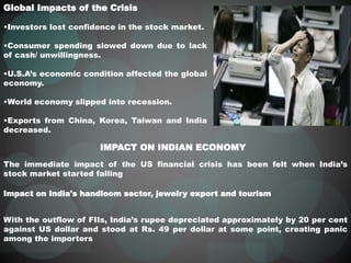 Global Impacts of the Crisis
•Investors lost confidence in the stock market.
•Consumer spending slowed down due to lack
of cash/ unwillingness.
•U.S.A’s economic condition affected the global
economy.
•World economy slipped into recession.
•Exports from China, Korea, Taiwan and India
decreased.
IMPACT ON INDIAN ECONOMY
The immediate impact of the US financial crisis has been felt when India’s
stock market started falling
Impact on India's handloom sector, jewelry export and tourism
With the outflow of FIIs, India’s rupee depreciated approximately by 20 per cent
against US dollar and stood at Rs. 49 per dollar at some point, creating panic
among the importers
 