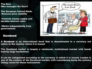 The Euro
Who manages the Euro?
The European Central Bank:
•Ensures price stability
•Controls money supply and
decides interest rates
•Works independently from
governments
A Eurobond is an international bond that is denominated in a currency not
native to the country where it is issued
It can be categorized according to the currency in which it is issued. London is
one of the centers of the Eurobond market, with Luxembourg being the primary
listing center for these instruments
Eurobond
The Eurobond market is largely a wholesale, institutional market with bonds
held by large institutions
 
