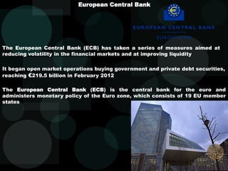 European Central Bank
The European Central Bank (ECB) has taken a series of measures aimed at
reducing volatility in the financial markets and at improving liquidity
It began open market operations buying government and private debt securities,
reaching €219.5 billion in February 2012
The European Central Bank (ECB) is the central bank for the euro and
administers monetary policy of the Euro zone, which consists of 19 EU member
states
 