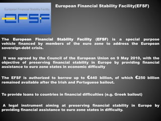 European Financial Stability Facility(EFSF)
The European Financial Stability Facility (EFSF) is a special purpose
vehicle financed by members of the euro zone to address the European
sovereign-debt crisis.
It was agreed by the Council of the European Union on 9 May 2010, with the
objective of preserving financial stability in Europe by providing financial
assistance to euro zone states in economic difficulty
The EFSF is authorized to borrow up to €440 billion, of which €250 billion
remained available after the Irish and Portuguese bailout.
To provide loans to countries in financial difficulties (e.g. Greek bailout)
A legal instrument aiming at preserving financial stability in Europe by
providing financial assistance to euro zone states in difficulty.
 