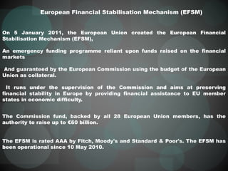 European Financial Stabilisation Mechanism (EFSM)
On 5 January 2011, the European Union created the European Financial
Stabilisation Mechanism (EFSM),
An emergency funding programme reliant upon funds raised on the financial
markets
And guaranteed by the European Commission using the budget of the European
Union as collateral.
It runs under the supervision of the Commission and aims at preserving
financial stability in Europe by providing financial assistance to EU member
states in economic difficulty.
The Commission fund, backed by all 28 European Union members, has the
authority to raise up to €60 billion.
The EFSM is rated AAA by Fitch, Moody's and Standard & Poor's. The EFSM has
been operational since 10 May 2010.
 