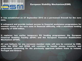 European Stability Mechanism(ESM)
It was established on 27 September 2012 as a permanent firewall for the euro
zone,
It safeguard and provide instant access to financial assistance programmes for
member states of the euro zone in financial difficulty, with a maximum lending
capacity of €500 billion.
It replaces two earlier temporary EU funding programmes: the European
Financial Stability Facility (EFSF) and the European Financial Stabilisation
Mechanism (EFSM).
All new bailouts for any eurozone member state will now be covered by ESM,
while the EFSF and EFSM will continue to handle money transfers and
programme monitoring for the previously approved bailout loans to Ireland,
Portugal and Greece.
 