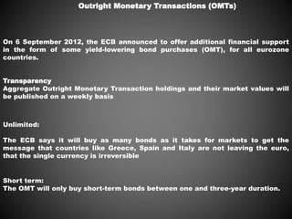 Outright Monetary Transactions (OMTs)
On 6 September 2012, the ECB announced to offer additional financial support
in the form of some yield-lowering bond purchases (OMT), for all eurozone
countries.
Unlimited:
The ECB says it will buy as many bonds as it takes for markets to get the
message that countries like Greece, Spain and Italy are not leaving the euro,
that the single currency is irreversible
Short term:
The OMT will only buy short-term bonds between one and three-year duration.
Transparency
Aggregate Outright Monetary Transaction holdings and their market values will
be published on a weekly basis
 