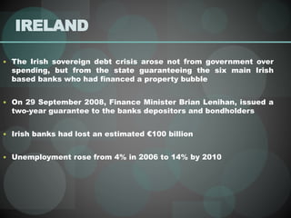 IRELAND
 The Irish sovereign debt crisis arose not from government over
spending, but from the state guaranteeing the six main Irish
based banks who had financed a property bubble
 On 29 September 2008, Finance Minister Brian Lenihan, issued a
two-year guarantee to the banks depositors and bondholders
 Irish banks had lost an estimated €100 billion
 Unemployment rose from 4% in 2006 to 14% by 2010
 