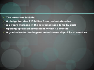  The measures include
 A pledge to raise €15 billion from real estate sales
 A 2 years increase in the retirement age to 67 by 2026
 Opening up closed professions within 12 months
 A gradual reduction in government ownership of local services
 