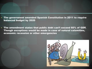  The government amended Spanish Constitution in 2011 to require
balanced budget by 2020
 The amendment states that public debt can’t exceed 60% of GDP,
Though exceptions would be made in case of natural calamities,
economic recession or other emergencies
 