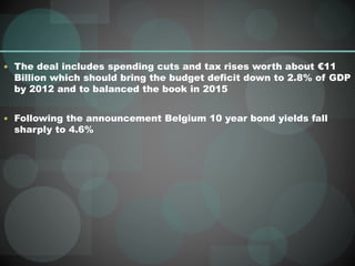  The deal includes spending cuts and tax rises worth about €11
Billion which should bring the budget deficit down to 2.8% of GDP
by 2012 and to balanced the book in 2015
 Following the announcement Belgium 10 year bond yields fall
sharply to 4.6%
 
