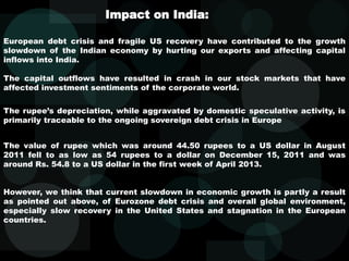European debt crisis and fragile US recovery have contributed to the growth
slowdown of the Indian economy by hurting our exports and affecting capital
inflows into India.
The capital outflows have resulted in crash in our stock markets that have
affected investment sentiments of the corporate world.
Impact on India:
The rupee’s depreciation, while aggravated by domestic speculative activity, is
primarily traceable to the ongoing sovereign debt crisis in Europe
The value of rupee which was around 44.50 rupees to a US dollar in August
2011 fell to as low as 54 rupees to a dollar on December 15, 2011 and was
around Rs. 54.8 to a US dollar in the first week of April 2013.
However, we think that current slowdown in economic growth is partly a result
as pointed out above, of Eurozone debt crisis and overall global environment,
especially slow recovery in the United States and stagnation in the European
countries.
 