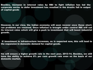 Besides, increase in interest rates by RBI to fight inflation has led the
corporate sector to defer investment has resulted in the drastic fall in output
of capital goods
However, in our view, the Indian economy will soon recover once these short-
run problems are resolved. Once inflation is brought under control RBI will cut
its interest rates which will give a push to investment that will boost industrial
growth.
If investment in infrastructure increases, as is expected now, this will lead to
the expansion in domestic demand for capital goods.
his will ensure a higher growth rate in the next year, 2013-14. Besides, we still
have the ability to achieve 8% per cent growth rate even on the basis of our
domestic market.
 