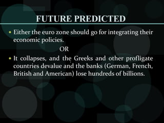 FUTURE PREDICTED
 Either the euro zone should go for integrating their
economic policies.
OR
 It collapses, and the Greeks and other profligate
countries devalue and the banks (German, French,
British and American) lose hundreds of billions.
,
 