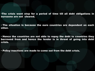 •The crisis wont stop for a period of time till all debt obligations in
eurozone are not cleared.
• The situation is because the euro countries are dependent on each
other.
• Hence the countries are not able to repay the debt to countries they
borrowed from and hence the lender is in threat of going into debt
crisis.
• Policy reactions are made to come out from the debt crisis.
 
