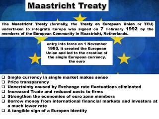 The Maastricht Treaty (formally, the Treaty on European Union or TEU)
undertaken to integrate Europe was signed on 7 February 1992 by the
members of the European Community in Maastricht, Netherlands.
entry into force on 1 November
1993, it created the European
Union and led to the creation of
the single European currency,
the euro
 Single currency in single market makes sense
 Price transparency
 Uncertainty caused by Exchange rate fluctuations eliminated
 Increased Trade and reduced costs to firms
 Strengthen the economies of euro zone members
 Borrow money from international financial markets and investors at
a much lower rate
 A tangible sign of a Europen identity
 