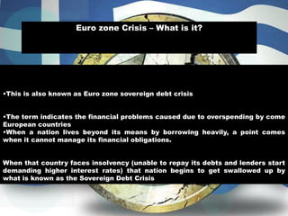 •This is also known as Euro zone sovereign debt crisis
•The term indicates the financial problems caused due to overspending by come
European countries
•When a nation lives beyond its means by borrowing heavily, a point comes
when it cannot manage its financial obligations.
When that country faces insolvency (unable to repay its debts and lenders start
demanding higher interest rates) that nation begins to get swallowed up by
what is known as the Sovereign Debt Crisis
Euro zone Crisis – What is it?
 