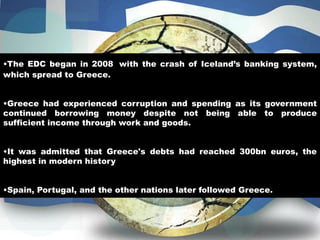 •The EDC began in 2008 with the crash of Iceland’s banking system,
which spread to Greece.
•Greece had experienced corruption and spending as its government
continued borrowing money despite not being able to produce
sufficient income through work and goods.
•It was admitted that Greece's debts had reached 300bn euros, the
highest in modern history
•Spain, Portugal, and the other nations later followed Greece.
 