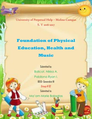 University of Perpetual Help – Molino Campus
S. Y 2016-2017
Foundation of Physical
Education, Health and
Music
Submitted by:
Balicat, Nikka A.
Pabilona Ryan I.
BEED- Generalist III
Group # 02
Submitted to:
Ma’am Marie Balagtas
 