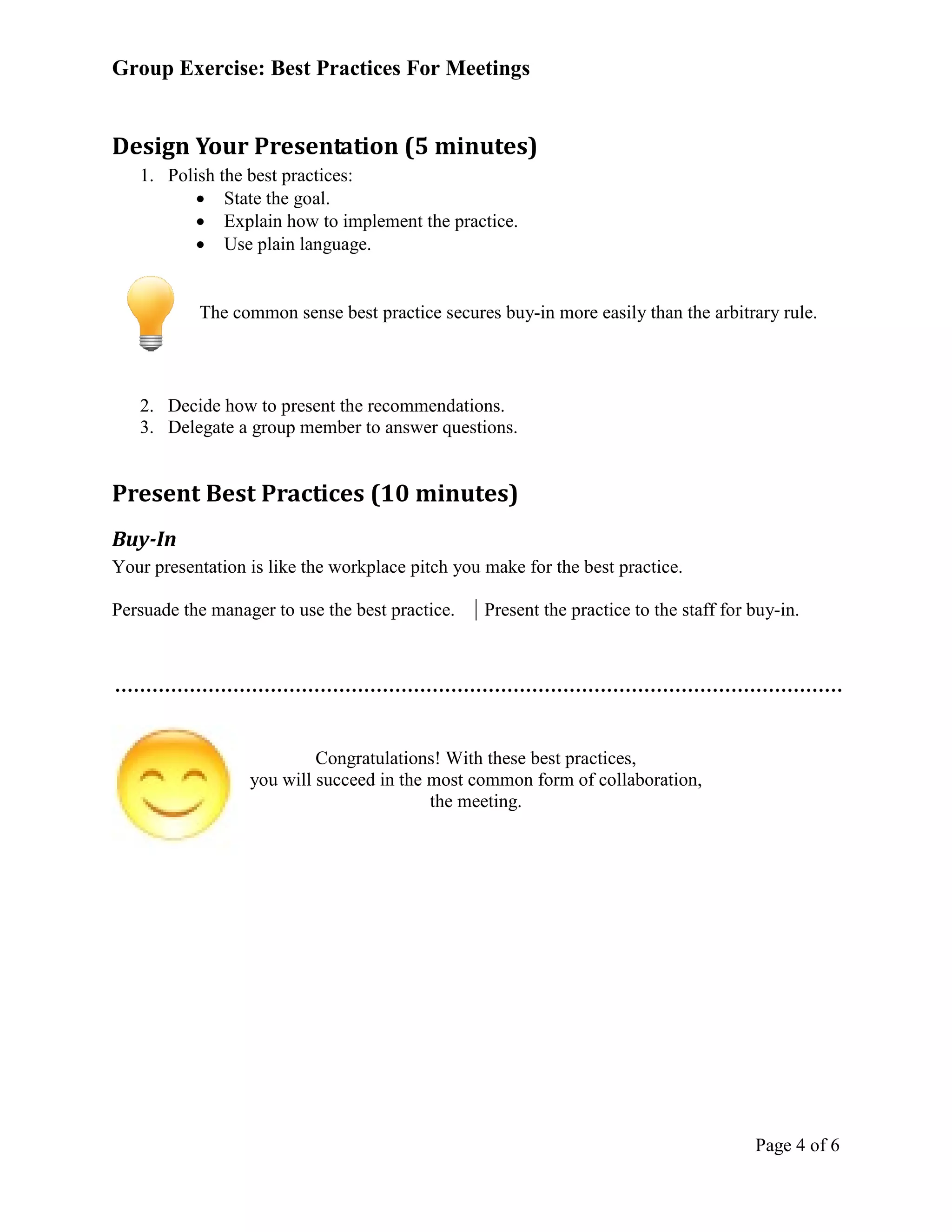 Group Exercise: Best Practices For Meetings


Design Your Presentation (5 minutes)
   1. Polish the best practices:
          • State the goal.
          • Explain how to implement the practice.
          • Use plain language.


           The common sense best practice secures buy-in more easily than the arbitrary rule.




   2. Decide how to present the recommendations.
   3. Delegate a group member to answer questions.


Present Best Practices (10 minutes)
Buy-In
Your presentation is like the workplace pitch you make for the best practice.

Persuade the manager to use the best practice.    Present the practice to the staff for buy-in.




                           Congratulations! With these best practices,
                  you will succeed in the most common form of collaboration,
                                          the meeting.




                                                                                        Page 4 of 6
 