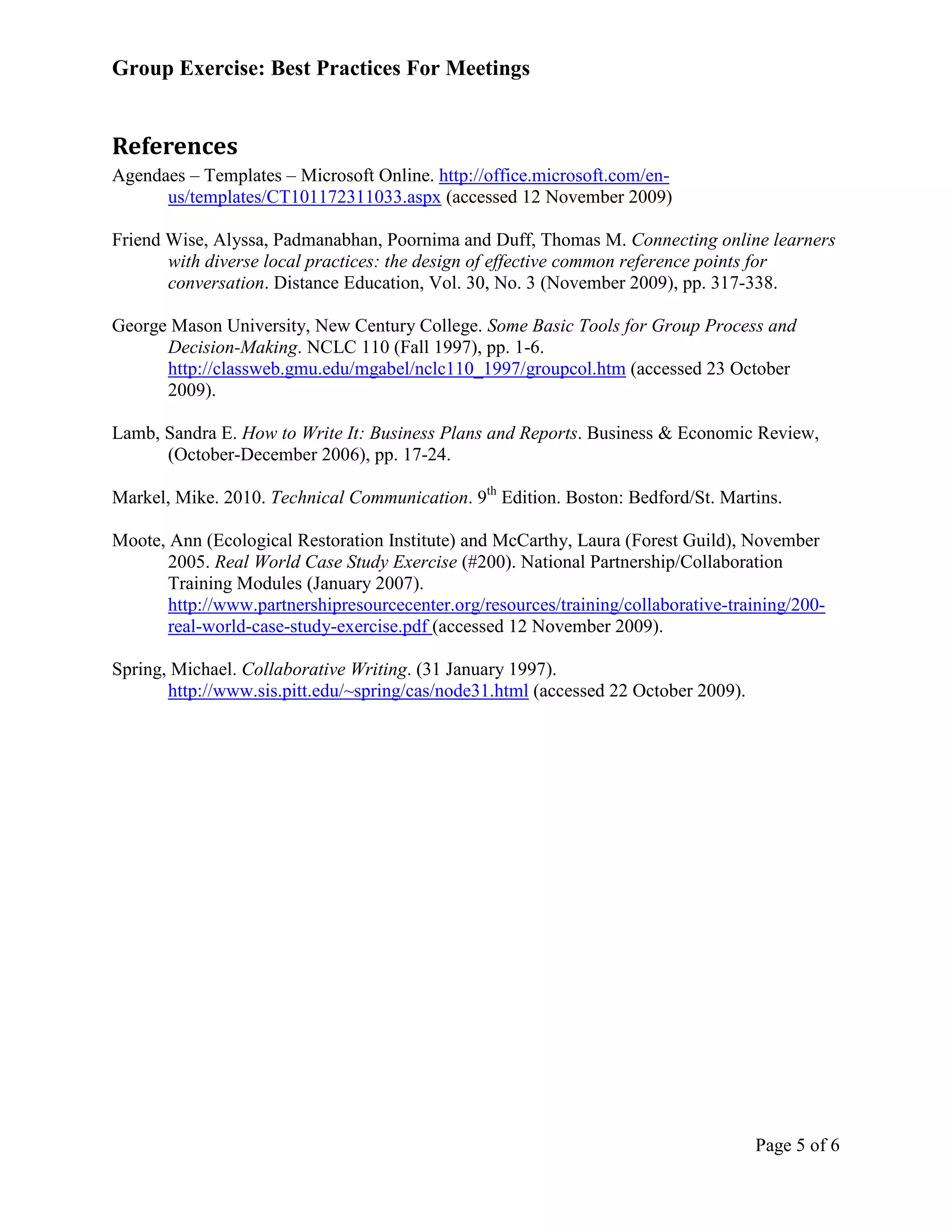Group Exercise: Best Practices For Meetings


References
Agendaes – Templates – Microsoft Online. http://office.microsoft.com/en-
      us/templates/CT101172311033.aspx (accessed 12 November 2009)

Friend Wise, Alyssa, Padmanabhan, Poornima and Duff, Thomas M. Connecting online learners
       with diverse local practices: the design of effective common reference points for
       conversation. Distance Education, Vol. 30, No. 3 (November 2009), pp. 317-338.

George Mason University, New Century College. Some Basic Tools for Group Process and
      Decision-Making. NCLC 110 (Fall 1997), pp. 1-6.
      http://classweb.gmu.edu/mgabel/nclc110_1997/groupcol.htm (accessed 23 October
      2009).

Lamb, Sandra E. How to Write It: Business Plans and Reports. Business & Economic Review,
      (October-December 2006), pp. 17-24.

Markel, Mike. 2010. Technical Communication. 9th Edition. Boston: Bedford/St. Martins.

Moote, Ann (Ecological Restoration Institute) and McCarthy, Laura (Forest Guild), November
       2005. Real World Case Study Exercise (#200). National Partnership/Collaboration
       Training Modules (January 2007).
       http://www.partnershipresourcecenter.org/resources/training/collaborative-training/200-
       real-world-case-study-exercise.pdf (accessed 12 November 2009).

Spring, Michael. Collaborative Writing. (31 January 1997).
       http://www.sis.pitt.edu/~spring/cas/node31.html (accessed 22 October 2009).




                                                                                     Page 5 of 6
 