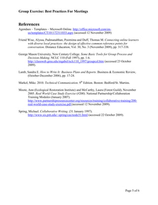 Group Exercise: Best Practices For Meetings


References
Agendaes – Templates – Microsoft Online. http://office.microsoft.com/en-
      us/templates/CT101172311033.aspx (accessed 12 November 2009)

Friend Wise, Alyssa, Padmanabhan, Poornima and Duff, Thomas M. Connecting online learners
       with diverse local practices: the design of effective common reference points for
       conversation. Distance Education, Vol. 30, No. 3 (November 2009), pp. 317-338.

George Mason University, New Century College. Some Basic Tools for Group Process and
      Decision-Making. NCLC 110 (Fall 1997), pp. 1-6.
      http://classweb.gmu.edu/mgabel/nclc110_1997/groupcol.htm (accessed 23 October
      2009).

Lamb, Sandra E. How to Write It: Business Plans and Reports. Business & Economic Review,
      (October-December 2006), pp. 17-24.

Markel, Mike. 2010. Technical Communication. 9th Edition. Boston: Bedford/St. Martins.

Moote, Ann (Ecological Restoration Institute) and McCarthy, Laura (Forest Guild), November
       2005. Real World Case Study Exercise (#200). National Partnership/Collaboration
       Training Modules (January 2007).
       http://www.partnershipresourcecenter.org/resources/training/collaborative-training/200-
       real-world-case-study-exercise.pdf (accessed 12 November 2009).

Spring, Michael. Collaborative Writing. (31 January 1997).
       http://www.sis.pitt.edu/~spring/cas/node31.html (accessed 22 October 2009).




                                                                                     Page 5 of 6
 