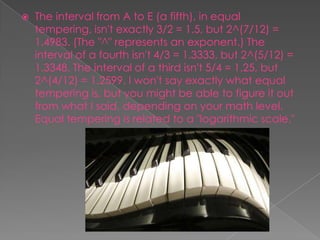   The interval from A to E (a fifth), in equal
    tempering, isn't exactly 3/2 = 1.5, but 2^(7/12) =
    1.4983. (The "^" represents an exponent.) The
    interval of a fourth isn't 4/3 = 1.3333, but 2^(5/12) =
    1.3348. The interval of a third isn't 5/4 = 1.25, but
    2^(4/12) = 1.2599. I won't say exactly what equal
    tempering is, but you might be able to figure it out
    from what I said, depending on your math level.
    Equal tempering is related to a "logarithmic scale."
 