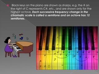     Black keys on the piano are shown as sharps, e.g. the # on
    the right of C represents C#, etc., and are shown only for the
    highest octave. Each successive frequency change in the
    chromatic scale is called a semitone and an octave has 12
    semitones.
 