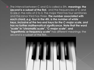    The interval between C and G is called a 5th, meanings; the
    second is a subset of the first. and the frequencies of C and
    G are in the ratio of 2 to 3. The major third has four semitones
    and the minor third has three. The number associated with
    each chord, e.g. four in the 4th, is the number of white
    keys, inclusive of the two end keys for the C-major scale, and
    has no further mathematical significance. Note that the word
    "scale" in "chromatic scale", "C-major scale", and
    "logarithmic or frequency scale" has different meanings; the
    second is a subset of the first.
 