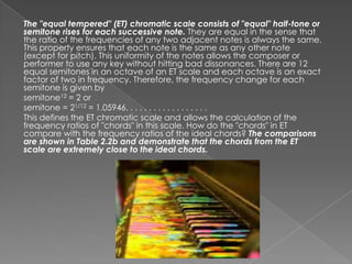 The "equal tempered" (ET) chromatic scale consists of "equal" half-tone or
semitone rises for each successive note. They are equal in the sense that
the ratio of the frequencies of any two adjacent notes is always the same.
This property ensures that each note is the same as any other note
(except for pitch). This uniformity of the notes allows the composer or
performer to use any key without hitting bad dissonances. There are 12
equal semitones in an octave of an ET scale and each octave is an exact
factor of two in frequency. Therefore, the frequency change for each
semitone is given by
semitone12 = 2 or
semitone = 21/12 = 1.05946. . . . . . . . . . . . . . . . . .
This defines the ET chromatic scale and allows the calculation of the
frequency ratios of "chords" in this scale. How do the "chords" in ET
compare with the frequency ratios of the ideal chords? The comparisons
are shown in Table 2.2b and demonstrate that the chords from the ET
scale are extremely close to the ideal chords.
 