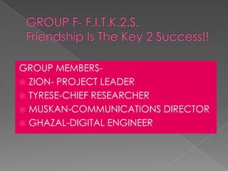 GROUP MEMBERS-
 ZION- PROJECT LEADER
 TYRESE-CHIEF RESEARCHER
 MUSKAN-COMMUNICATIONS DIRECTOR
 GHAZAL-DIGITAL ENGINEER
 