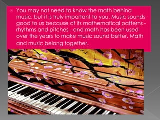   You may not need to know the math behind
    music, but it is truly important to you. Music sounds
    good to us because of its mathematical patterns -
    rhythms and pitches - and math has been used
    over the years to make music sound better. Math
    and music belong together.
 